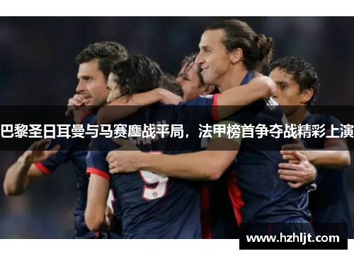 巴黎圣日耳曼与马赛鏖战平局，法甲榜首争夺战精彩上演