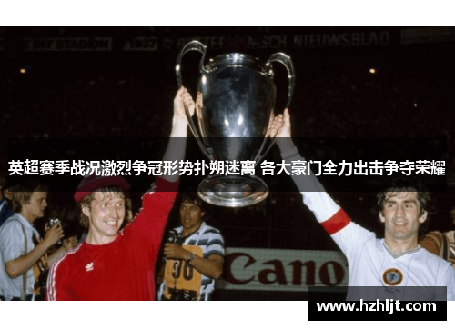 英超赛季战况激烈争冠形势扑朔迷离 各大豪门全力出击争夺荣耀