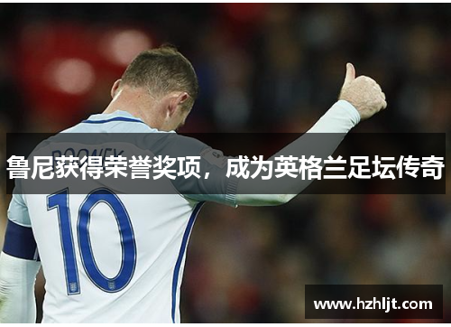 鲁尼获得荣誉奖项，成为英格兰足坛传奇