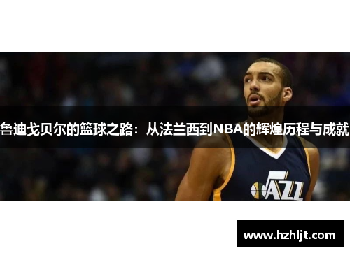 鲁迪戈贝尔的篮球之路：从法兰西到NBA的辉煌历程与成就